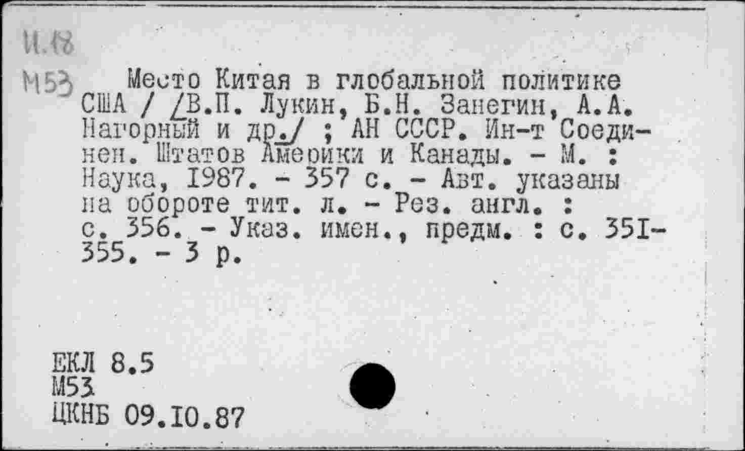 ﻿И.«	.	<
М5Х Место Китая в глобальной политике 'США / /В.П. Лукин, Б.Н. Занегин, А.А.
Нагорный и дрд/ ; АН СССР. Ин-т Соединен. Штатов Америки и Канады. - М. : Наука, 1987. - 357 с. - Авт. указаны на обороте тит. л. - Рез. англ. :
с. 356. - Указ, имен., предм. : с. 351-355. - 3 р.
ЕКЛ 8.5
М53
ЦКНБ 09.10.87